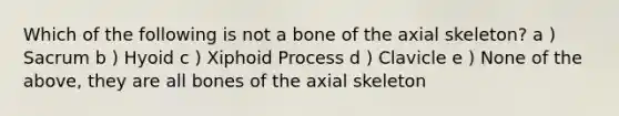 Which of the following is not a bone of the axial skeleton? a ) Sacrum b ) Hyoid c ) Xiphoid Process d ) Clavicle e ) None of the above, they are all bones of the axial skeleton