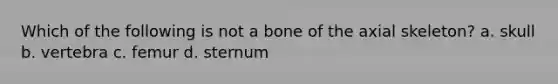 Which of the following is not a bone of the axial skeleton? a. skull b. vertebra c. femur d. sternum