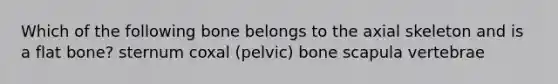 Which of the following bone belongs to the axial skeleton and is a flat bone? sternum coxal (pelvic) bone scapula vertebrae