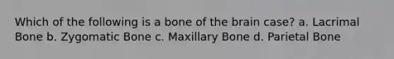 Which of the following is a bone of the brain case? a. Lacrimal Bone b. Zygomatic Bone c. Maxillary Bone d. Parietal Bone