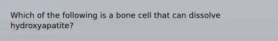 Which of the following is a bone cell that can dissolve hydroxyapatite?