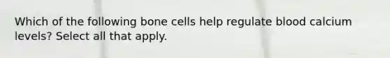 Which of the following bone cells help regulate blood calcium levels? Select all that apply.