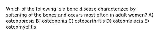 Which of the following is a bone disease characterized by softening of the bones and occurs most often in adult women? A) osteoporosis B) osteopenia C) osteoarthritis D) osteomalacia E) osteomyelitis