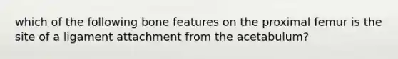 which of the following bone features on the proximal femur is the site of a ligament attachment from the acetabulum?