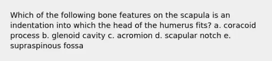Which of the following bone features on the scapula is an indentation into which the head of the humerus fits? a. coracoid process b. glenoid cavity c. acromion d. scapular notch e. supraspinous fossa