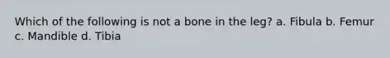 Which of the following is not a bone in the leg? a. Fibula b. Femur c. Mandible d. Tibia