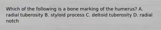 Which of the following is a bone marking of the humerus? A. radial tuberosity B. styloid process C. deltoid tuberosity D. radial notch