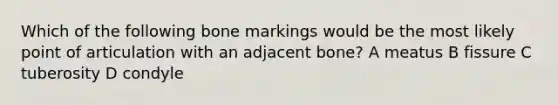 Which of the following bone markings would be the most likely point of articulation with an adjacent bone? A meatus B fissure C tuberosity D condyle