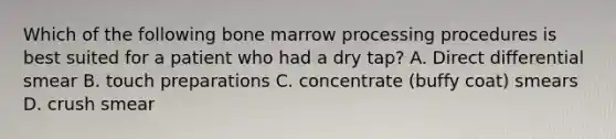 Which of the following bone marrow processing procedures is best suited for a patient who had a dry tap? A. Direct differential smear B. touch preparations C. concentrate (buffy coat) smears D. crush smear