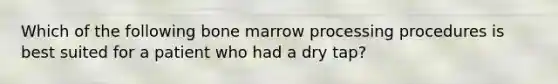 Which of the following bone marrow processing procedures is best suited for a patient who had a dry tap?