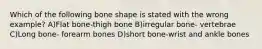 Which of the following bone shape is stated with the wrong example? A)Flat bone-thigh bone B)irregular bone- vertebrae C)Long bone- forearm bones D)short bone-wrist and ankle bones