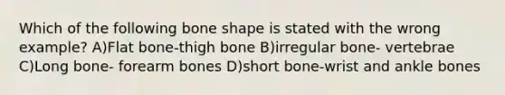 Which of the following bone shape is stated with the wrong example? A)Flat bone-thigh bone B)irregular bone- vertebrae C)Long bone- forearm bones D)short bone-wrist and ankle bones