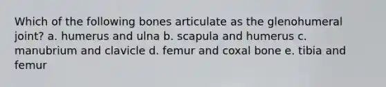 Which of the following bones articulate as the glenohumeral joint? a. humerus and ulna b. scapula and humerus c. manubrium and clavicle d. femur and coxal bone e. tibia and femur