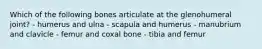 Which of the following bones articulate at the glenohumeral joint? - humerus and ulna - scapula and humerus - manubrium and clavicle - femur and coxal bone - tibia and femur