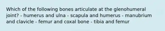 Which of the following bones articulate at the glenohumeral joint? - humerus and ulna - scapula and humerus - manubrium and clavicle - femur and coxal bone - tibia and femur