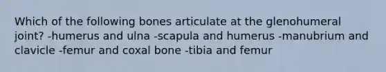 Which of the following bones articulate at the glenohumeral joint? -humerus and ulna -scapula and humerus -manubrium and clavicle -femur and coxal bone -tibia and femur