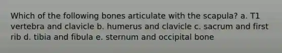 Which of the following bones articulate with the scapula? a. T1 vertebra and clavicle b. humerus and clavicle c. sacrum and first rib d. tibia and fibula e. sternum and occipital bone