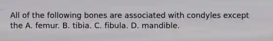 All of the following bones are associated with condyles except the A. femur. B. tibia. C. fibula. D. mandible.