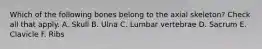 Which of the following bones belong to the axial skeleton? Check all that apply. A. Skull B. Ulna C. Lumbar vertebrae D. Sacrum E. Clavicle F. Ribs