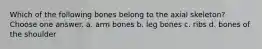 Which of the following bones belong to the axial skeleton? Choose one answer. a. arm bones b. leg bones c. ribs d. bones of the shoulder