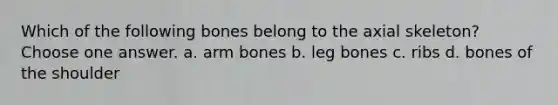 Which of the following bones belong to the axial skeleton? Choose one answer. a. arm bones b. leg bones c. ribs d. bones of the shoulder