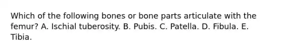 Which of the following bones or bone parts articulate with the femur? A. Ischial tuberosity. B. Pubis. C. Patella. D. Fibula. E. Tibia.