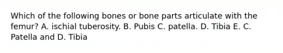 Which of the following bones or bone parts articulate with the femur? A. ischial tuberosity. B. Pubis C. patella. D. Tibia E. C. Patella and D. Tibia