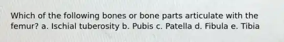 Which of the following bones or bone parts articulate with the femur? a. Ischial tuberosity b. Pubis c. Patella d. Fibula e. Tibia