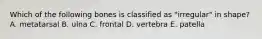 Which of the following bones is classified as "irregular" in shape? A. metatarsal B. ulna C. frontal D. vertebra E. patella