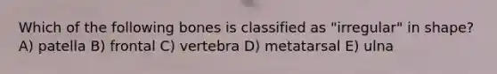 Which of the following bones is classified as "irregular" in shape? A) patella B) frontal C) vertebra D) metatarsal E) ulna