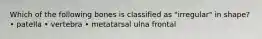 Which of the following bones is classified as "irregular" in shape? • patella • vertebra • metatarsal ulna frontal