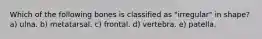 Which of the following bones is classified as "irregular" in shape? a) ulna. b) metatarsal. c) frontal. d) vertebra. e) patella.