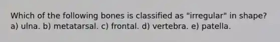 Which of the following bones is classified as "irregular" in shape? a) ulna. b) metatarsal. c) frontal. d) vertebra. e) patella.