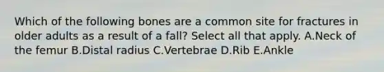 Which of the following bones are a common site for fractures in older adults as a result of a fall? Select all that apply. A.Neck of the femur B.Distal radius C.Vertebrae D.Rib E.Ankle