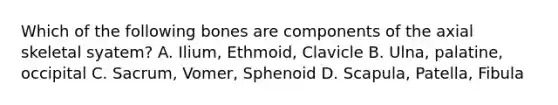 Which of the following bones are components of the axial skeletal syatem? A. Ilium, Ethmoid, Clavicle B. Ulna, palatine, occipital C. Sacrum, Vomer, Sphenoid D. Scapula, Patella, Fibula