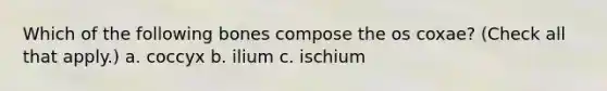 Which of the following bones compose the os coxae? (Check all that apply.) a. coccyx b. ilium c. ischium