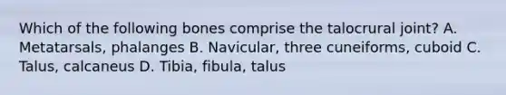 Which of the following bones comprise the talocrural joint? A. Metatarsals, phalanges B. Navicular, three cuneiforms, cuboid C. Talus, calcaneus D. Tibia, fibula, talus