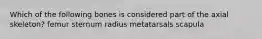 Which of the following bones is considered part of the axial skeleton? femur sternum radius metatarsals scapula