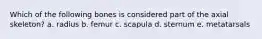 Which of the following bones is considered part of the axial skeleton? a. radius b. femur c. scapula d. sternum e. metatarsals