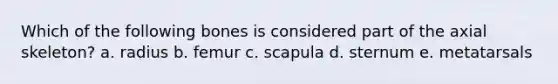 Which of the following bones is considered part of the axial skeleton? a. radius b. femur c. scapula d. sternum e. metatarsals