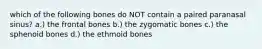 which of the following bones do NOT contain a paired paranasal sinus? a.) the frontal bones b.) the zygomatic bones c.) the sphenoid bones d.) the ethmoid bones