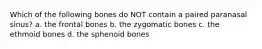 Which of the following bones do NOT contain a paired paranasal sinus? a. the frontal bones b. the zygomatic bones c. the ethmoid bones d. the sphenoid bones