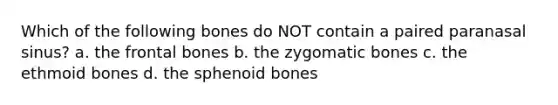 Which of the following bones do NOT contain a paired paranasal sinus? a. the frontal bones b. the zygomatic bones c. the ethmoid bones d. the sphenoid bones