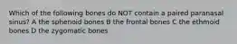 Which of the following bones do NOT contain a paired paranasal sinus? A the sphenoid bones B the frontal bones C the ethmoid bones D the zygomatic bones