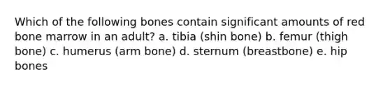 Which of the following bones contain significant amounts of red bone marrow in an adult? a. tibia (shin bone) b. femur (thigh bone) c. humerus (arm bone) d. sternum (breastbone) e. hip bones