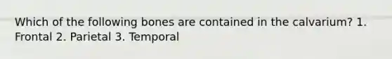 Which of the following bones are contained in the calvarium? 1. Frontal 2. Parietal 3. Temporal