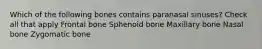 Which of the following bones contains paranasal sinuses? Check all that apply Frontal bone Sphenoid bone Maxillary bone Nasal bone Zygomatic bone