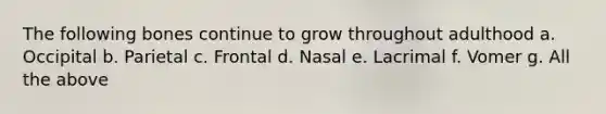 The following bones continue to grow throughout adulthood a. Occipital b. Parietal c. Frontal d. Nasal e. Lacrimal f. Vomer g. All the above