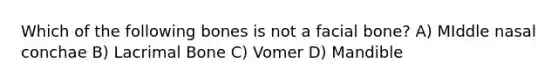 Which of the following bones is not a facial bone? A) MIddle nasal conchae B) Lacrimal Bone C) Vomer D) Mandible