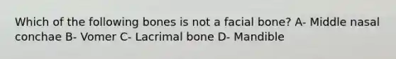 Which of the following bones is not a facial bone? A- Middle nasal conchae B- Vomer C- Lacrimal bone D- Mandible